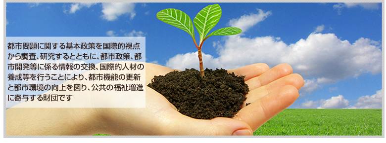 一般財団法人小林国際都市政策研究財団　都市問題に関する基本政策を国際的視点から調査、研究するとともに、都市政策、都市開発等に係る情報の交換、国際的人材の養成等を行うことにより、都市機能の更新と都市環境の向上を図り、公共の福祉増進に寄与する財団です